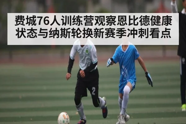 费城76人训练营观察恩比德健康状态与纳斯轮换新赛季冲刺看点