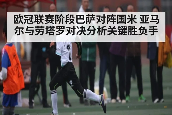 欧冠联赛阶段巴萨对阵国米 亚马尔与劳塔罗对决分析关键胜负手
