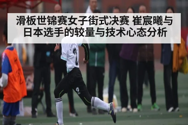 滑板世锦赛女子街式决赛 崔宸曦与日本选手的较量与技术心态分析